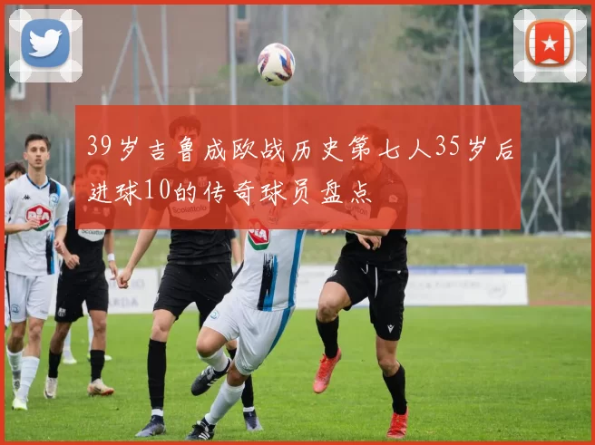 39岁吉鲁成欧战历史第七人35岁后进球10的传奇球员盘点