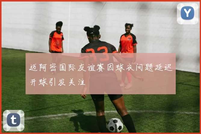 迈阿密国际友谊赛因球衣问题延迟开球引发关注