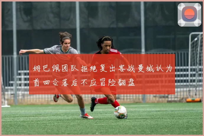 姆巴佩团队拒绝复出客战曼城认为首回合落后不应冒险翻盘