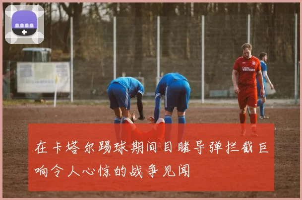 在卡塔尔踢球期间目睹导弹拦截巨响令人心惊的战争见闻