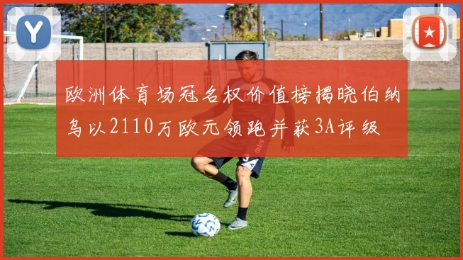 欧洲体育场冠名权价值榜揭晓伯纳乌以2110万欧元领跑并获3A评级