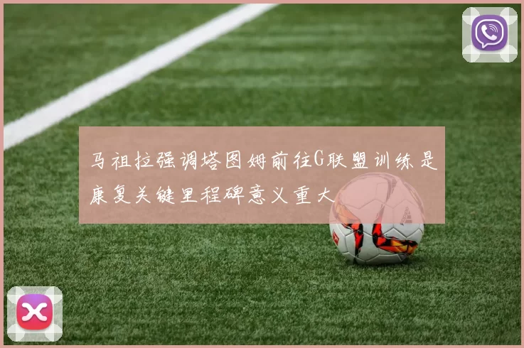 马祖拉强调塔图姆前往G联盟训练是康复关键里程碑意义重大