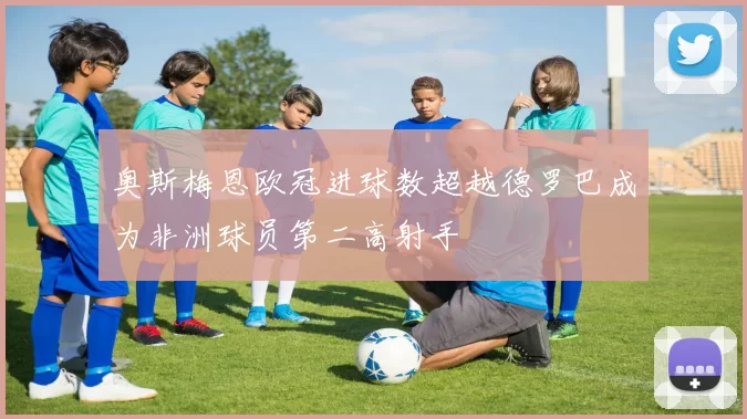 奥斯梅恩欧冠进球数超越德罗巴成为非洲球员第二高射手