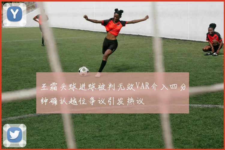 王霜头球进球被判无效VAR介入四分钟确认越位争议引发热议