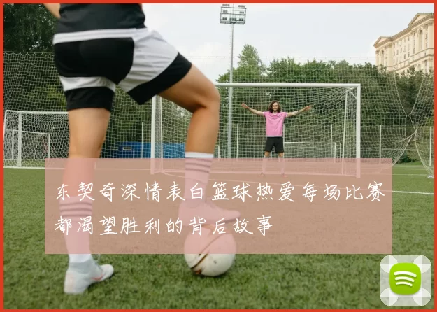 东契奇深情表白篮球热爱每场比赛都渴望胜利的背后故事