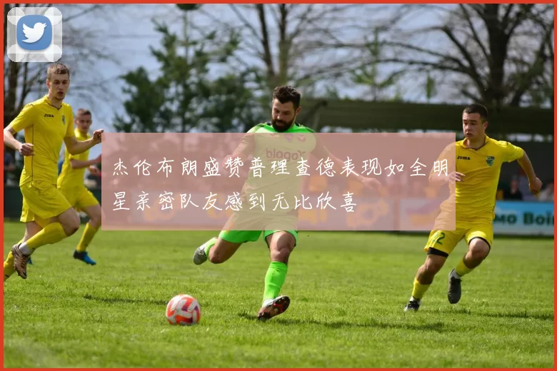 杰伦布朗盛赞普理查德表现如全明星亲密队友感到无比欣喜