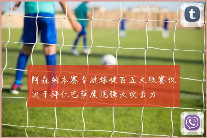 阿森纳本赛季进球破百五大联赛仅次于拜仁巴萨展现强大攻击力
