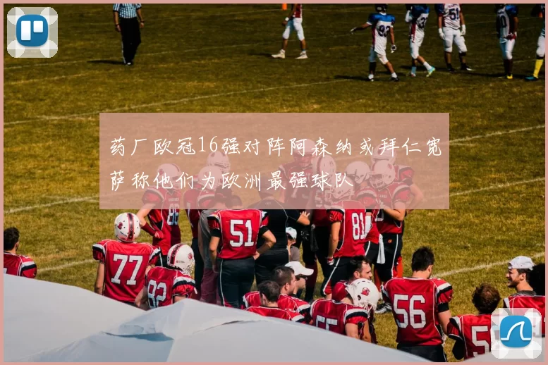 药厂欧冠16强对阵阿森纳或拜仁宽萨称他们为欧洲最强球队