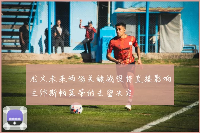 尤文未来两场关键战役将直接影响主帅斯帕莱蒂的去留决定
