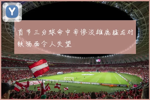 首节三分球命中率惨淡雄鹿猛龙对铁场面令人失望