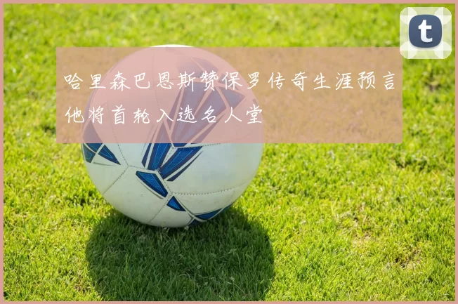 哈里森巴恩斯赞保罗传奇生涯预言他将首轮入选名人堂