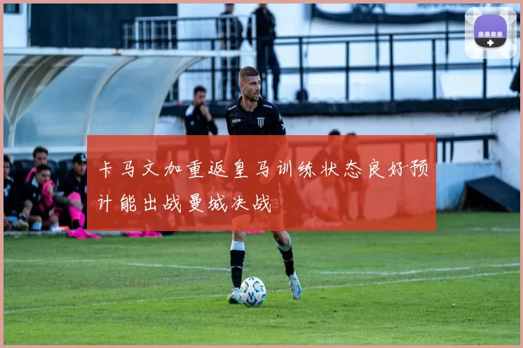 卡马文加重返皇马训练状态良好预计能出战曼城决战