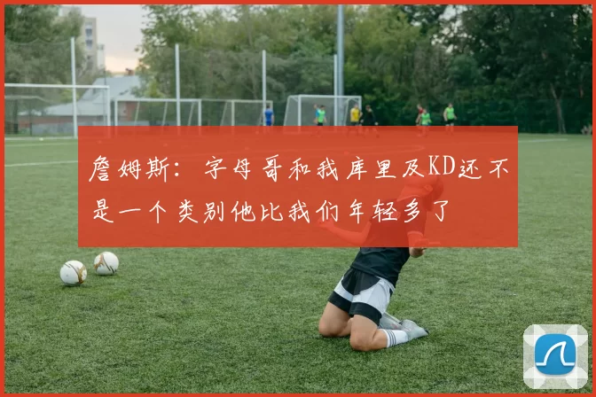 詹姆斯：字母哥和我库里及KD还不是一个类别他比我们年轻多了