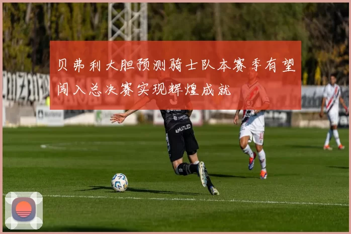 贝弗利大胆预测骑士队本赛季有望闯入总决赛实现辉煌成就