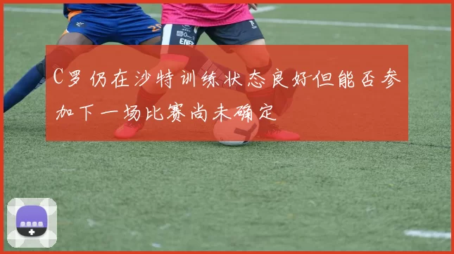 C罗仍在沙特训练状态良好但能否参加下一场比赛尚未确定