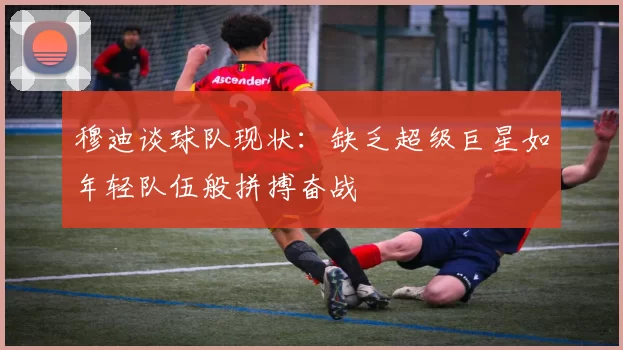 穆迪谈球队现状：缺乏超级巨星如年轻队伍般拼搏奋战