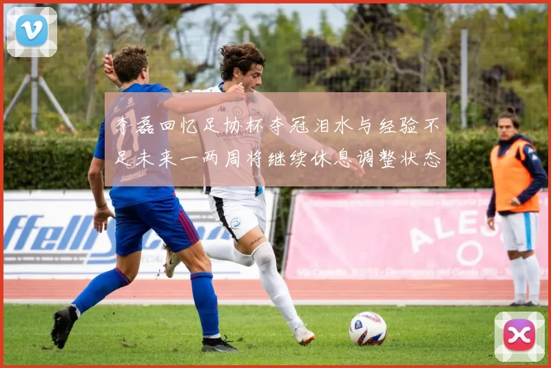 李磊回忆足协杯夺冠泪水与经验不足未来一两周将继续休息调整状态