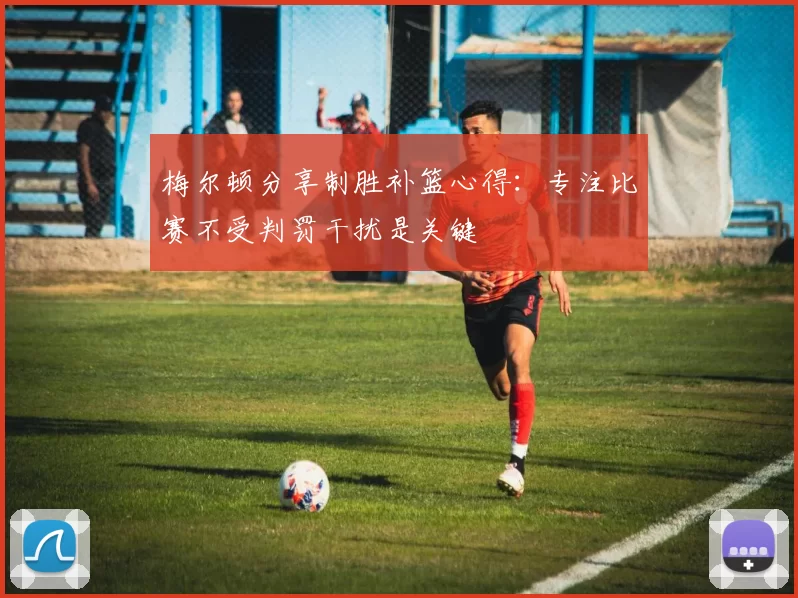 梅尔顿分享制胜补篮心得：专注比赛不受判罚干扰是关键