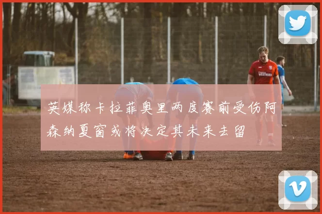 英媒称卡拉菲奥里两度赛前受伤阿森纳夏窗或将决定其未来去留
