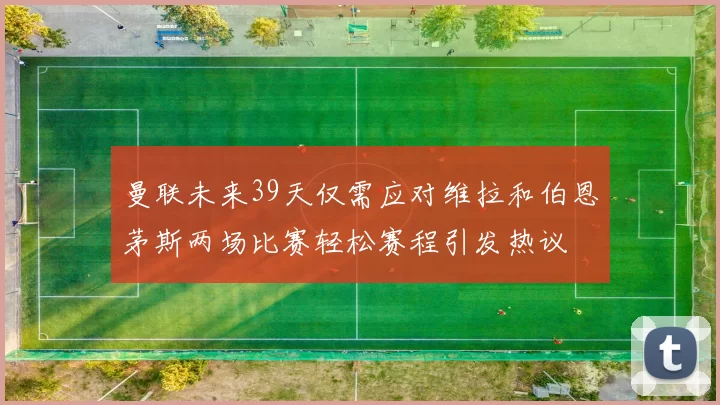 曼联未来39天仅需应对维拉和伯恩茅斯两场比赛轻松赛程引发热议