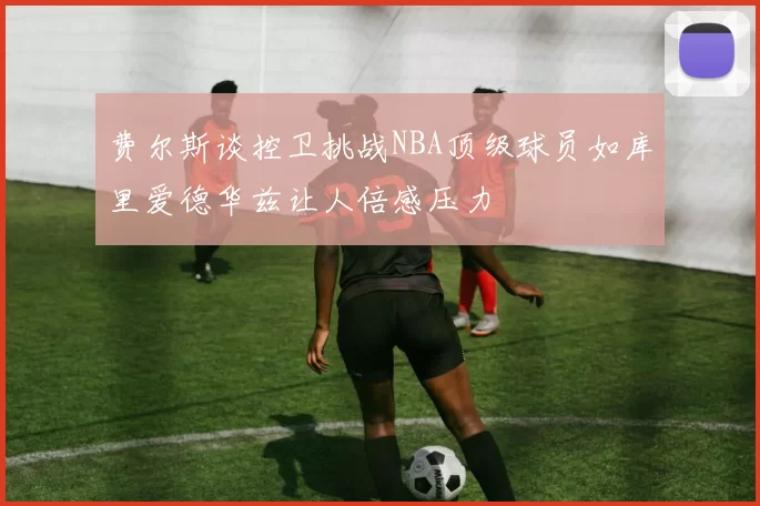 费尔斯谈控卫挑战NBA顶级球员如库里爱德华兹让人倍感压力