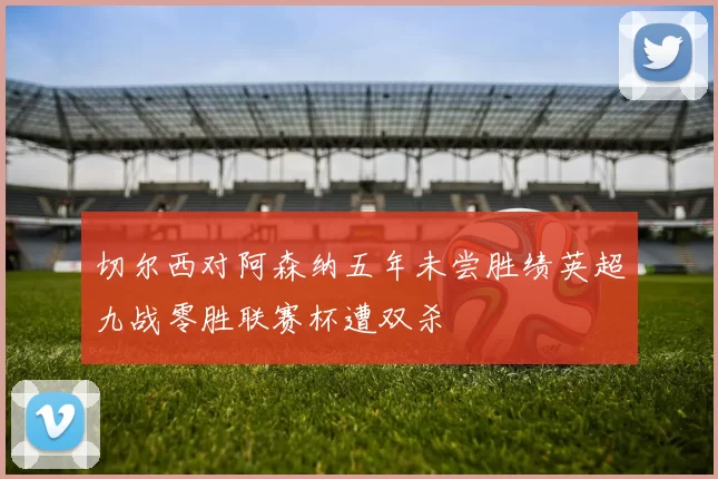 切尔西对阿森纳五年未尝胜绩英超九战零胜联赛杯遭双杀