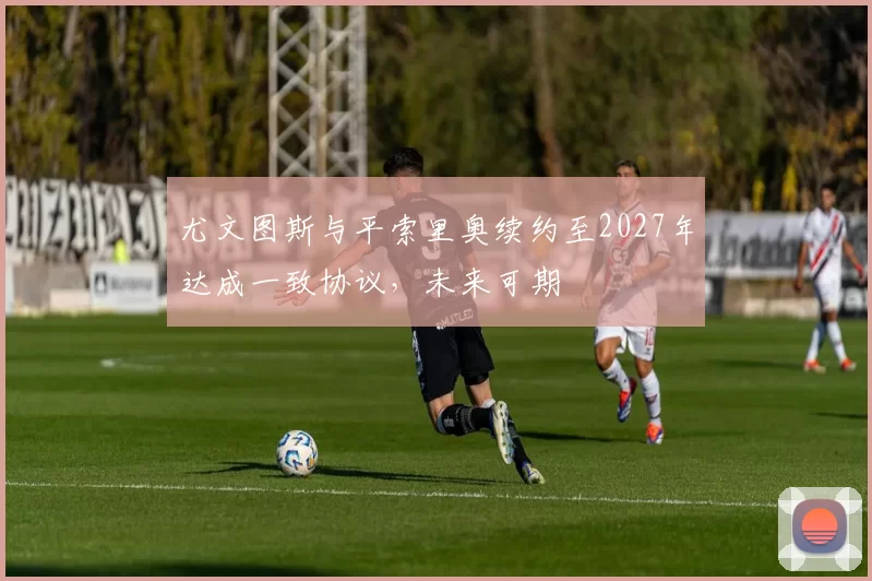尤文图斯与平索里奥续约至2027年达成一致协议，未来可期