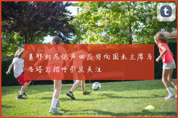 基耶利尼低声回应将向国米主席马洛塔打招呼引发关注