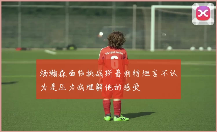 杨瀚森面临挑战斯普利特坦言不认为是压力我理解他的感受